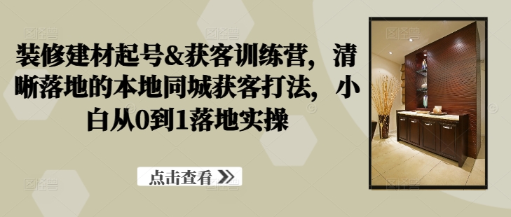 装修建材起号&获客训练营，​清晰落地的本地同城获客打法，小白从0到1落地实操-资源V站