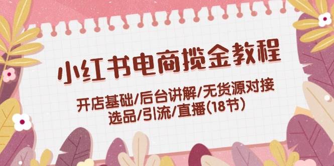 小红书电商揽金教程：开店基础/后台讲解/无货源对接/选品/引流/直播(18节)-资源V站