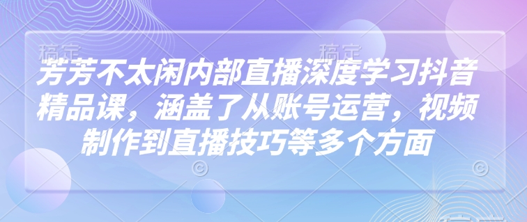 芳芳不太闲内部直播深度学习抖音精品课，涵盖了从账号运营，视频制作到直播技巧等多个方面-资源V站
