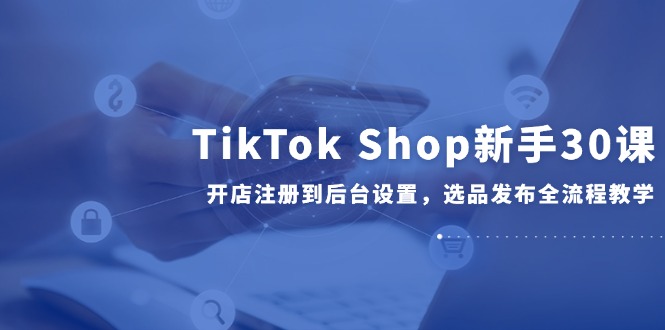 TikTok Shop新手30课，开店注册到后台设置，选品发布全流程教学-天行资源库