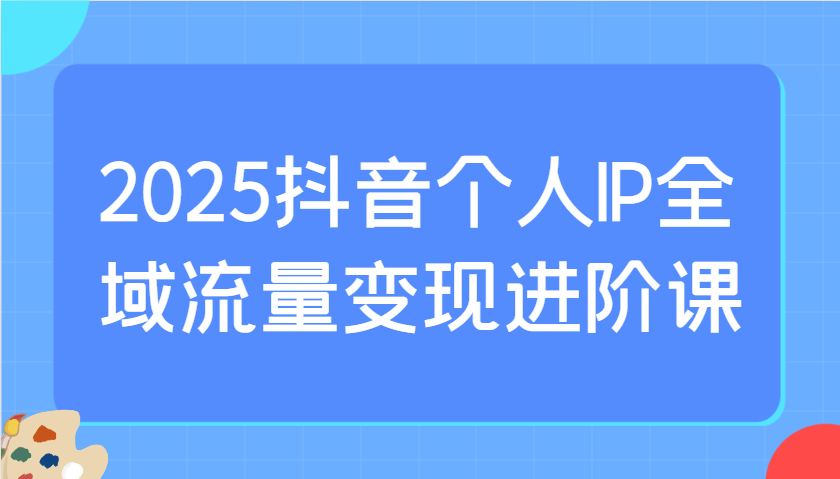 2025抖音个人IP全域流量变现进阶课：选爆品、抖音付费投流、千川投流实操及优化等-资源V站