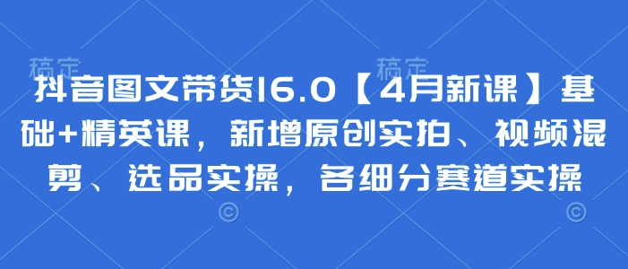 抖音图文带货16.0【4月新课】基础+精英课，新增原创实拍、视频混剪、选品实操，各细分赛道实操-资源V站