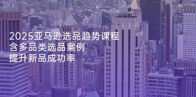 2025亚马逊选品趋势课程，含多品类选品案例，提升新品成功率-资源V站